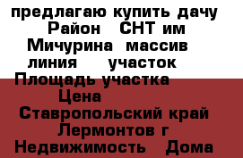 предлагаю купить дачу › Район ­ СНТ им. Мичурина  массив 6, линия 14, участок 37 › Площадь участка ­ 368 › Цена ­ 150 000 - Ставропольский край, Лермонтов г. Недвижимость » Дома, коттеджи, дачи продажа   . Ставропольский край